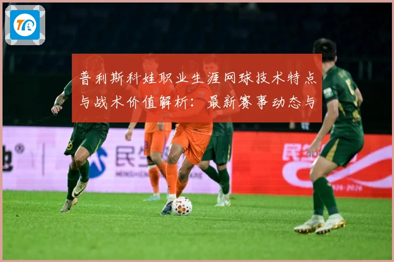 普利斯科娃职业生涯网球技术特点与战术价值解析：最新赛事动态与深度分析