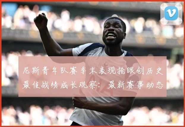 尼斯青年队赛季末表现抢眼创历史最佳战绩成长观察：最新赛事动态与深度分析