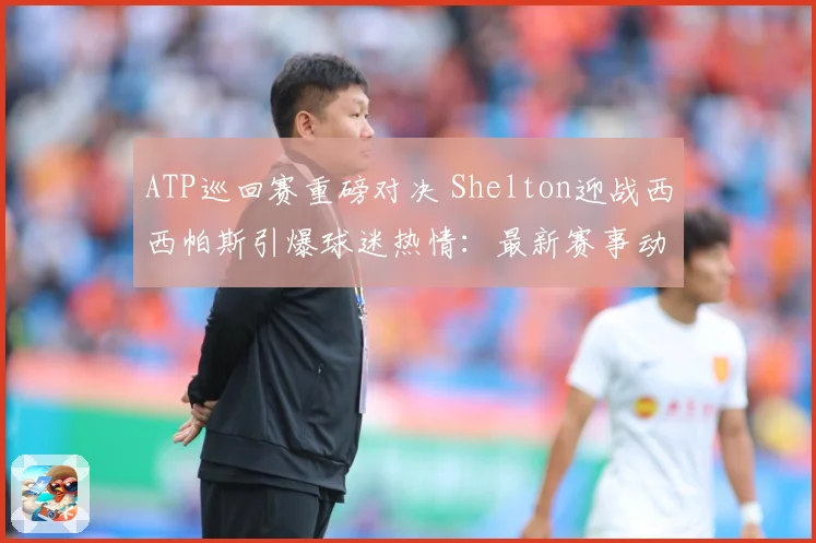 ATP巡回赛重磅对决 Shelton迎战西西帕斯引爆球迷热情：最新赛事动态与深度分析