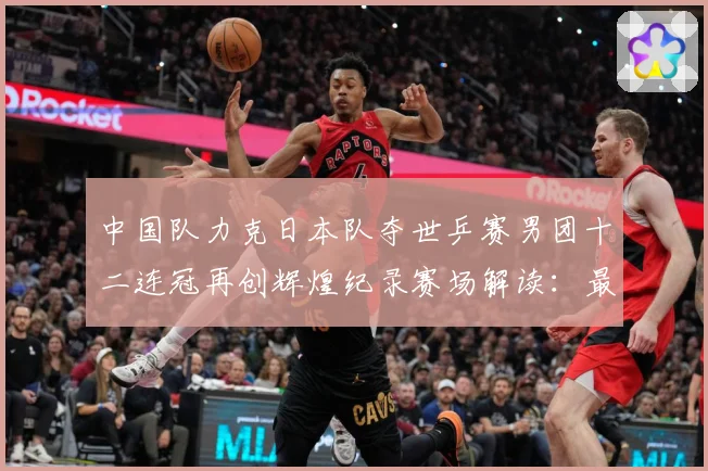 中国队力克日本队夺世乒赛男团十二连冠再创辉煌纪录赛场解读：最新赛事动态与深度分析