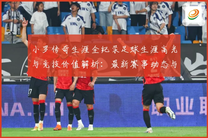 小罗传奇生涯全纪录足球生涯高光与竞技价值解析：最新赛事动态与深度分析