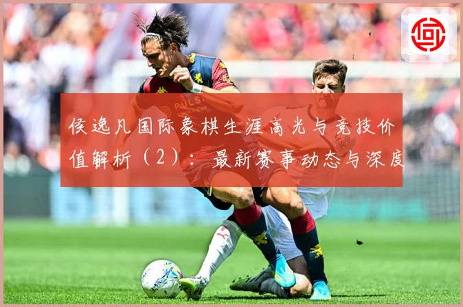 侯逸凡国际象棋生涯高光与竞技价值解析（2）：最新赛事动态与深度分析