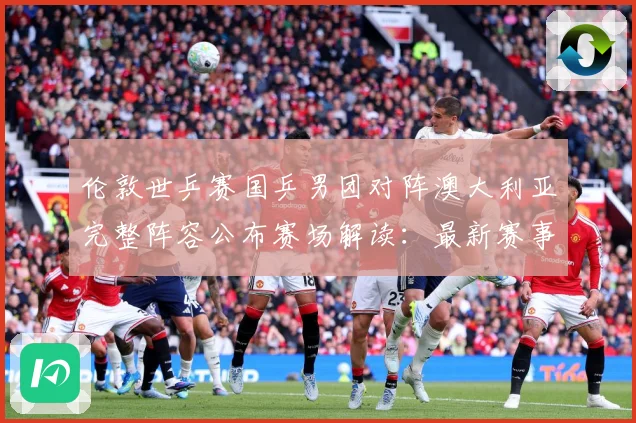 伦敦世乒赛国乒男团对阵澳大利亚完整阵容公布赛场解读：最新赛事动态与深度分析