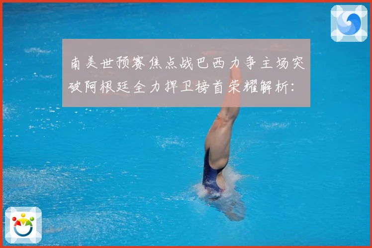南美世预赛焦点战巴西力争主场突破阿根廷全力捍卫榜首荣耀解析：最新赛事动态与深度分析