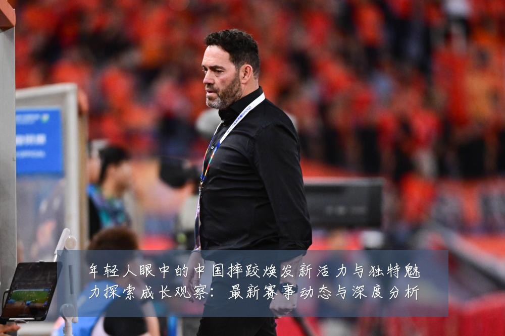 年轻人眼中的中国摔跤焕发新活力与独特魅力探索成长观察:最新赛事动态与深度分析