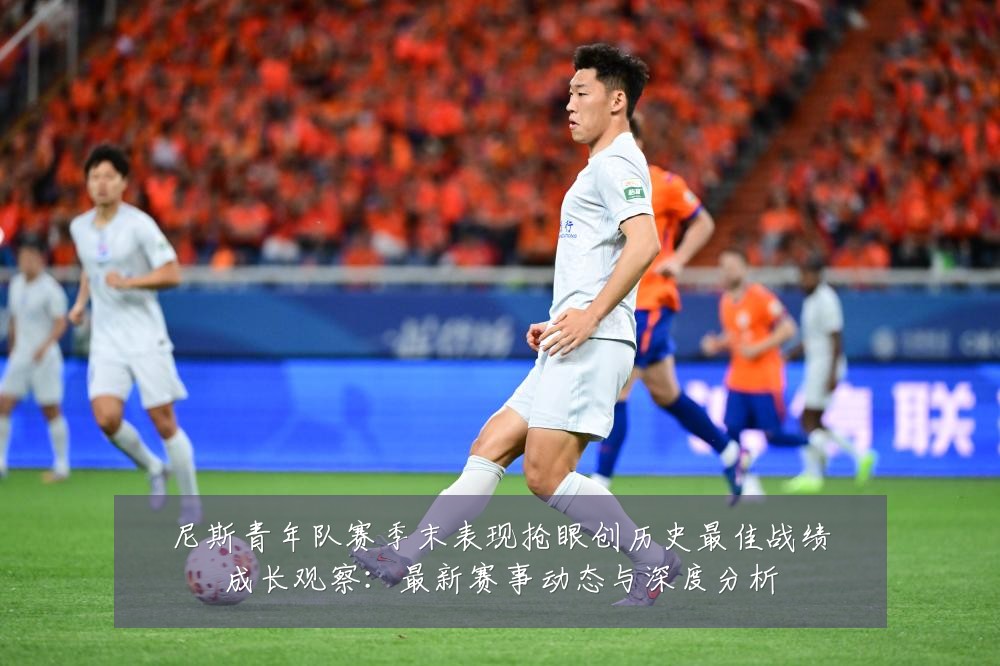 尼斯青年队赛季末表现抢眼创历史最佳战绩成长观察:最新赛事动态与深度分析