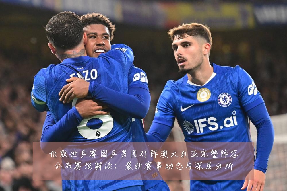 伦敦世乒赛国乒男团对阵澳大利亚完整阵容公布赛场解读:最新赛事动态与深度分析