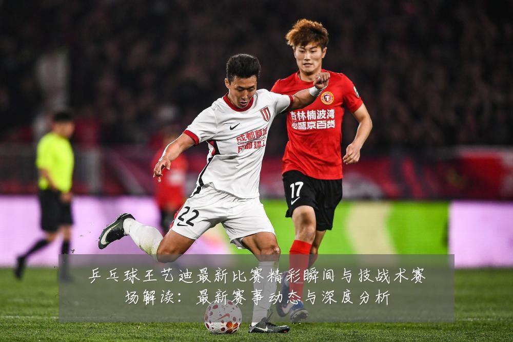 乒乓球王艺迪最新比赛精彩瞬间与技战术赛场解读:最新赛事动态与深度分析